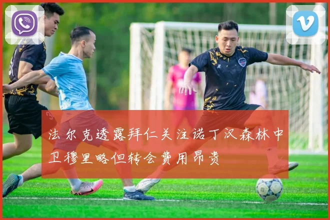 法尔克透露拜仁关注诺丁汉森林中卫穆里略但转会费用昂贵