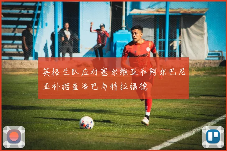 英格兰队应对塞尔维亚和阿尔巴尼亚补招查洛巴与特拉福德