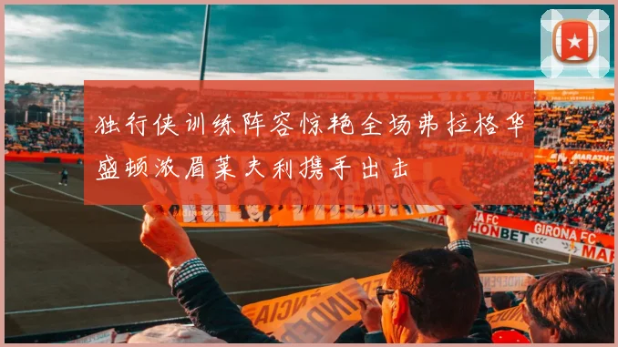 独行侠训练阵容惊艳全场弗拉格华盛顿浓眉莱夫利携手出击
