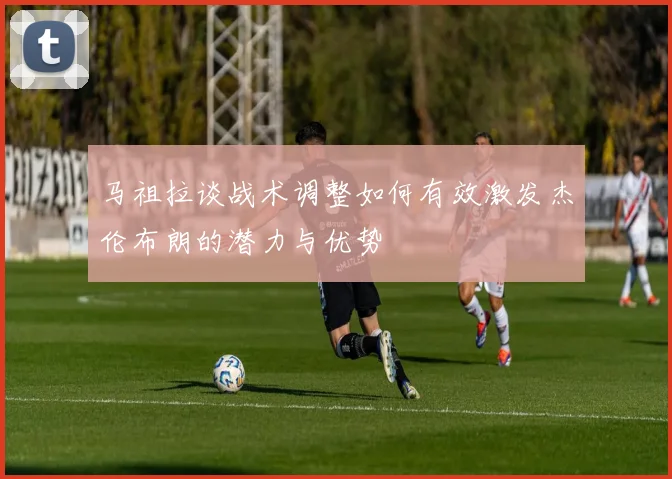 马祖拉谈战术调整如何有效激发杰伦布朗的潜力与优势