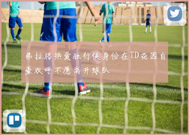 弗拉格热爱独行侠身份在TD花园自豪欢呼不愿离开球队