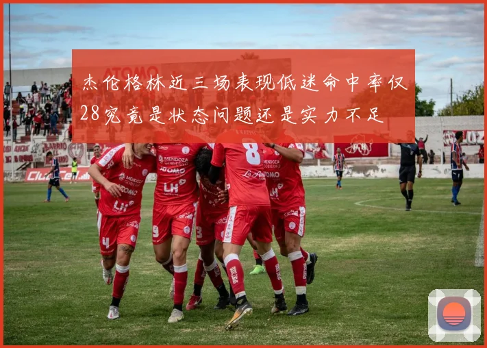 杰伦格林近三场表现低迷命中率仅28究竟是状态问题还是实力不足