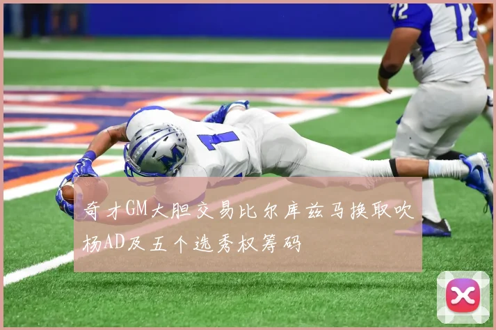 奇才GM大胆交易比尔库兹马换取吹杨AD及五个选秀权筹码
